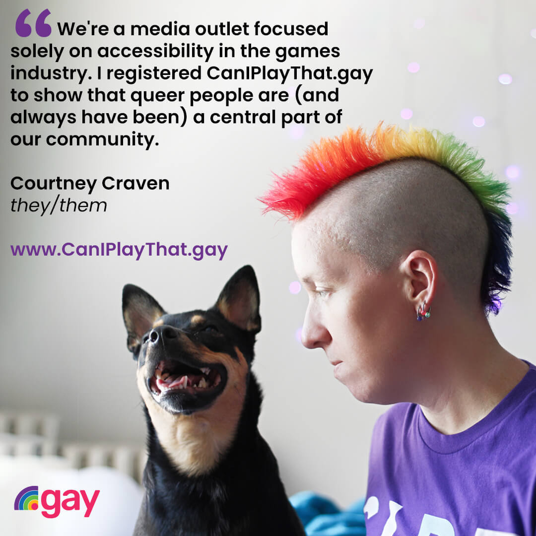 'We're a media outlet focused solely on accessibility in the games industry. I registered CanIPlayThat.gay to show that queer people are (and always have been) a central part of our community.' Courtney Craven, they/them, www.CanIPlayThat.gay